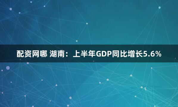配资网哪 湖南：上半年GDP同比增长5.6%