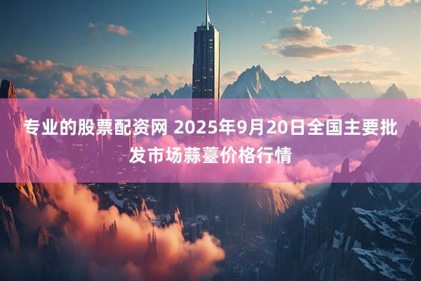 专业的股票配资网 2025年9月20日全国主要批发市场蒜薹价格行情