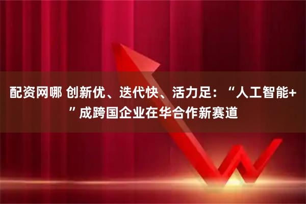 配资网哪 创新优、迭代快、活力足：“人工智能+”成跨国企业在华合作新赛道