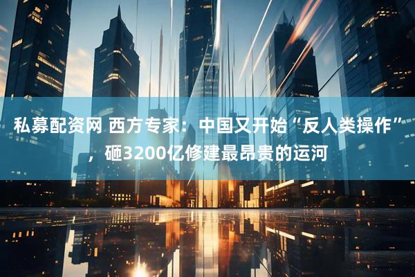私募配资网 西方专家：中国又开始“反人类操作”，砸3200亿修建最昂贵的运河