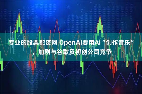 专业的股票配资网 OpenAI要用AI“创作音乐” ，加剧与谷歌及初创公司竞争