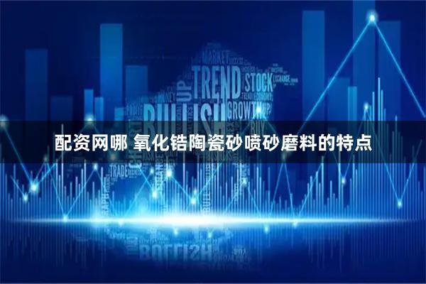 配资网哪 氧化锆陶瓷砂喷砂磨料的特点