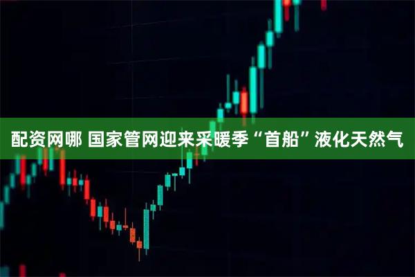 配资网哪 国家管网迎来采暖季“首船”液化天然气