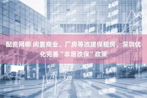 配资网哪 闲置商业、厂房等改建保租房，深圳优化完善“非居改保”政策