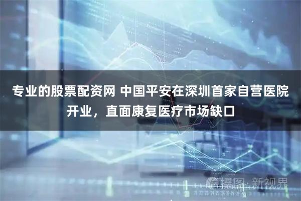 专业的股票配资网 中国平安在深圳首家自营医院开业，直面康复医疗市场缺口