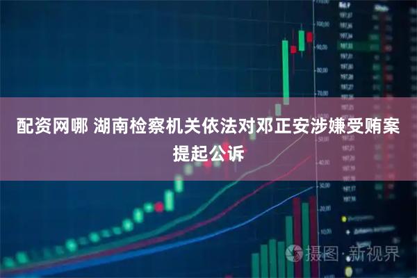 配资网哪 湖南检察机关依法对邓正安涉嫌受贿案提起公诉