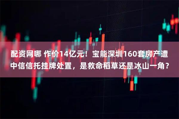 配资网哪 作价14亿元！宝能深圳160套房产遭中信信托挂牌处置，是救命稻草还是冰山一角？