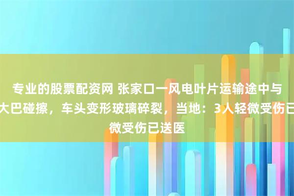 专业的股票配资网 张家口一风电叶片运输途中与客运大巴碰擦，车头变形玻璃碎裂，当地：3人轻微受伤已送医