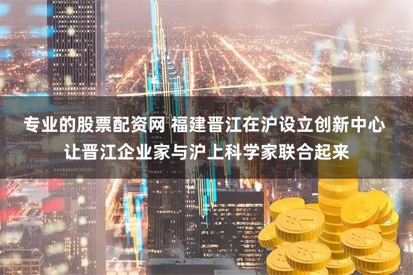 专业的股票配资网 福建晋江在沪设立创新中心 让晋江企业家与沪上科学家联合起来