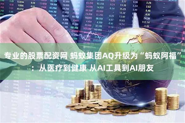 专业的股票配资网 蚂蚁集团AQ升级为“蚂蚁阿福”：从医疗到健康 从AI工具到AI朋友