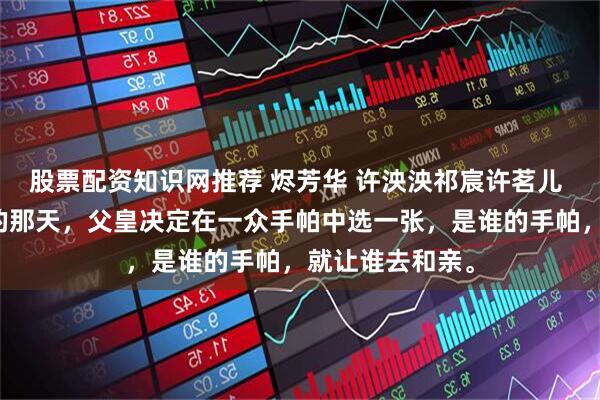 股票配资知识网推荐 烬芳华 许泱泱祁宸许茗儿 匈奴前来和亲的那天，父皇决定在一众手帕中选一张，是谁的手帕，就让谁去和亲。