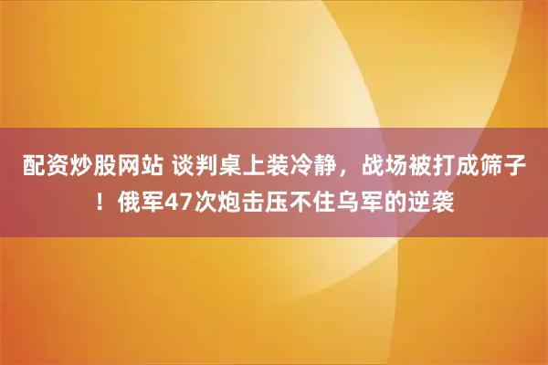 配资炒股网站 谈判桌上装冷静，战场被打成筛子！俄军47次炮击压不住乌军的逆袭