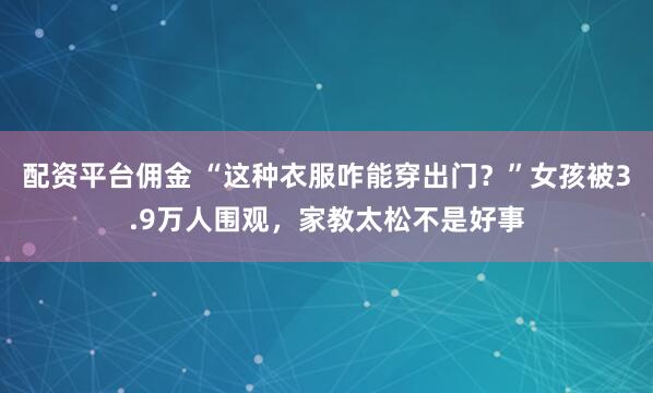 配资平台佣金 “这种衣服咋能穿出门？”女孩被3.9万人围观，家教太松不是好事