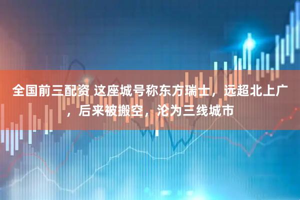 全国前三配资 这座城号称东方瑞士，远超北上广，后来被搬空，沦为三线城市