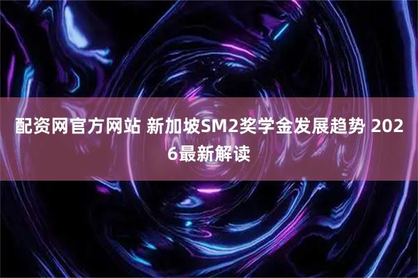 配资网官方网站 新加坡SM2奖学金发展趋势 2026最新解读
